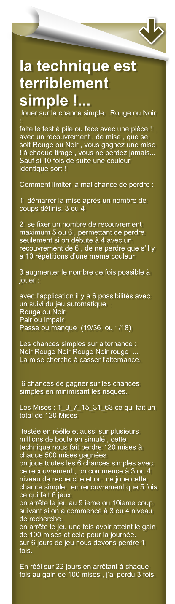 la technique est terriblement simple !... Jouer sur la chance simple : Rouge ou Noir : faite le test  pile ou face avec une pice ! , avec un recouvrement , de mise , que se soit Rouge ou Noir , vous gagnez une mise !  chaque tirage , vous ne perdez jamais... Sauf si 10 fois de suite une couleur identique sort !  Comment limiter la mal chance de perdre :  1  dmarrer la mise aprs un nombre de coups dfinis. 3 ou 4   2  se fixer un nombre de recouvrement maximum 5 ou 6 , permettant de perdre seulement si on dbute  4 avec un recouvrement de 6 , de ne perdre que sil y a 10 rptitions dune meme couleur  3 augmenter le nombre de fois possible  jouer :   avec lapplication il y a 6 possibilits avec un suivi du jeu automatique : Rouge ou Noir  Pair ou Impair Passe ou manque  (19/36  ou 1/18)  Les chances simples sur alternance : Noir Rouge Noir Rouge Noir rouge  ...      La mise cherche  casser lalternance.    6 chances de gagner sur les chances simples en minimisant les risques.  Les Mises : 1_3_7_15_31_63 ce qui fait un total de 120 Mises   teste en rlle et aussi sur plusieurs millions de boule en simul , cette technique nous fait perdre 120 mises  chaque 500 mises gagnes on joue toutes les 6 chances simples avec ce recouvrement , on commence  3 ou 4 niveau de recherche et on  ne joue cette chance simple , en recouvrement que 5 fois ce qui fait 6 jeux on arrte le jeu au 9 ieme ou 10ieme coup suivant si on a commenc  3 ou 4 niveau de recherche. on arrte le jeu une fois avoir atteint le gain de 100 mises et cela pour la journe. sur 6 jours de jeu nous devons perdre 1 fois.  En rl sur 22 jours en arrtant  chaque fois au gain de 100 mises , jai perdu 3 fois.