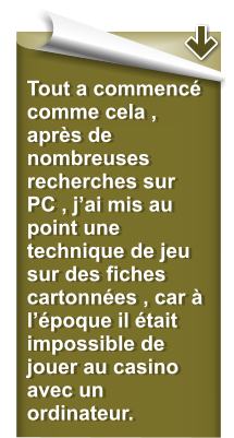 Tout a commenc comme cela , aprs de nombreuses recherches sur PC , jai mis au point une technique de jeu sur des fiches cartonnes , car  lpoque il tait impossible de jouer au casino avec un ordinateur.