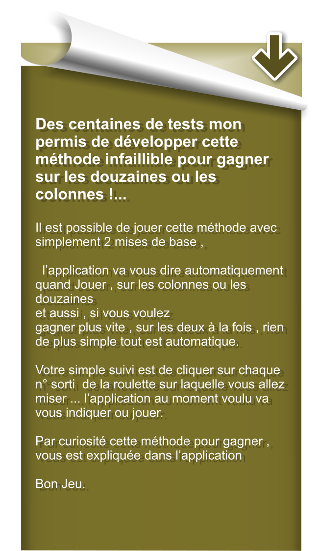 Des centaines de tests mon permis de dvelopper cette mthode infaillible pour gagner sur les douzaines ou les colonnes !...  Il est possible de jouer cette mthode avec simplement 2 mises de base ,    lapplication va vous dire automatiquement quand Jouer , sur les colonnes ou les douzaines et aussi , si vous voulez gagner plus vite , sur les deux  la fois , rien de plus simple tout est automatique.  Votre simple suivi est de cliquer sur chaque n sorti  de la roulette sur laquelle vous allez miser ... lapplication au moment voulu va vous indiquer ou jouer.  Par curiosit cette mthode pour gagner , vous est explique dans lapplication  Bon Jeu.